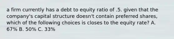 a firm currently has a debt to equity ratio of .5. given that the company's capital structure doesn't contain preferred shares, which of the following choices is closes to the equity rate? A. 67% B. 50% C. 33%