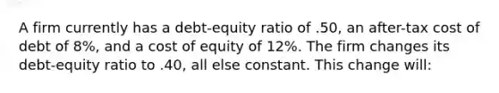 A firm currently has a debt-equity ratio of .50, an after-tax cost of debt of 8%, and a cost of equity of 12%. The firm changes its debt-equity ratio to .40, all else constant. This change will: