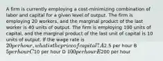 A firm is currently employing a cost-minimizing combination of labor and capital for a given level of output. The firm is employing 20 workers, and the marginal product of the last worker is 40 units of output. The firm is employing 100 units of capital, and the marginal product of the last unit of capital is 10 units of output. If the wage rate is 20 per hour, what is the price of capital? A2.5 per hour B 5 per hour C10 per hour D 100 per hour E200 per hour