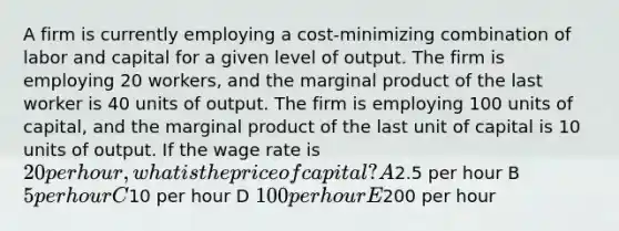 A firm is currently employing a cost-minimizing combination of labor and capital for a given level of output. The firm is employing 20 workers, and the marginal product of the last worker is 40 units of output. The firm is employing 100 units of capital, and the marginal product of the last unit of capital is 10 units of output. If the wage rate is 20 per hour, what is the price of capital? A2.5 per hour B 5 per hour C10 per hour D 100 per hour E200 per hour