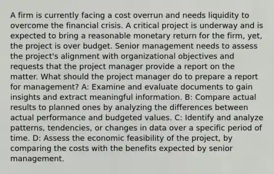 A firm is currently facing a cost overrun and needs liquidity to overcome the financial crisis. A critical project is underway and is expected to bring a reasonable monetary return for the firm, yet, the project is over budget. Senior management needs to assess the project's alignment with organizational objectives and requests that the project manager provide a report on the matter. What should the project manager do to prepare a report for management? A: Examine and evaluate documents to gain insights and extract meaningful information. B: Compare actual results to planned ones by analyzing the differences between actual performance and budgeted values. C: Identify and analyze patterns, tendencies, or changes in data over a specific period of time. D: Assess the economic feasibility of the project, by comparing the costs with the benefits expected by senior management.