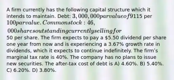 A firm currently has the following capital structure which it intends to maintain. Debt: 3,000,000 par value of 9% bonds outstanding with an annual before‐tax yield to maturity of 7.67% on a new issue. The bonds currently sell for115 per 100 par value. Common stock: 46,000 shares outstanding currently selling for50 per share. The firm expects to pay a 5.50 dividend per share one year from now and is experiencing a 3.67% growth rate in dividends, which it expects to continue indefinitely. The firmʹs marginal tax rate is 40%. The company has no plans to issue new securities. The after‐tax cost of debt is A) 4.60%. B) 5.40%. C) 6.20%. D) 3.80%.