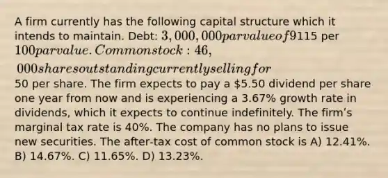 A firm currently has the following capital structure which it intends to maintain. Debt: 3,000,000 par value of 9% bonds outstanding with an annual before‐tax yield to maturity of 7.67% on a new issue. The bonds currently sell for115 per 100 par value. Common stock: 46,000 shares outstanding currently selling for50 per share. The firm expects to pay a 5.50 dividend per share one year from now and is experiencing a 3.67% growth rate in dividends, which it expects to continue indefinitely. The firmʹs marginal tax rate is 40%. The company has no plans to issue new securities. The after‐tax cost of common stock is A) 12.41%. B) 14.67%. C) 11.65%. D) 13.23%.