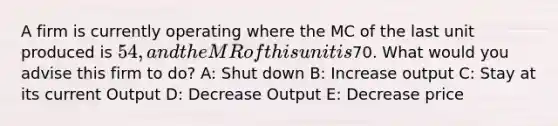 A firm is currently operating where the MC of the last unit produced is 54, and the MR of this unit is70. What would you advise this firm to do? A: Shut down B: Increase output C: Stay at its current Output D: Decrease Output E: Decrease price