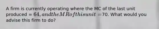 A firm is currently operating where the MC of the last unit produced = 64, and the MR of this unit =70. What would you advise this firm to do?