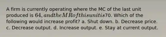 A firm is currently operating where the MC of the last unit produced is 64, and the MR of this unit is70. Which of the following would increase profit? a. Shut down. b. Decrease price. c. Decrease output. d. Increase output. e. Stay at current output.