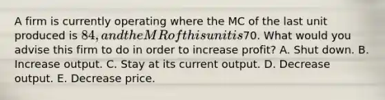 A firm is currently operating where the MC of the last unit produced is 84, and the MR of this unit is70. What would you advise this firm to do in order to increase profit? A. Shut down. B. Increase output. C. Stay at its current output. D. Decrease output. E. Decrease price.