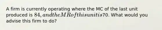 A firm is currently operating where the MC of the last unit produced is 84, and the MR of this unit is70. What would you advise this firm to do?