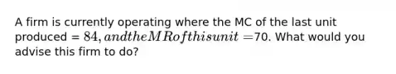 A firm is currently operating where the MC of the last unit produced = 84, and the MR of this unit =70. What would you advise this firm to do?