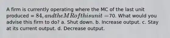 A firm is currently operating where the MC of the last unit produced = 84, and the MR of this unit =70. What would you advise this firm to do? a. Shut down. b. Increase output. c. Stay at its current output. d. Decrease output.