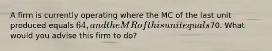 A firm is currently operating where the MC of the last unit produced equals 64, and the MR of this unit equals70. What would you advise this firm to do?