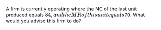 A firm is currently operating where the MC of the last unit produced equals 84, and the MR of this unit equals70. What would you advise this firm to do?