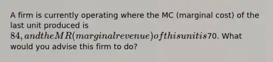 A firm is currently operating where the MC (marginal cost) of the last unit produced is 84, and the MR (marginal revenue) of this unit is70. What would you advise this firm to do?