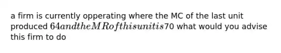 a firm is currently opperating where the MC of the last unit produced 64 and the MRof this unit is70 what would you advise this firm to do