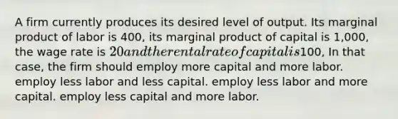 A firm currently produces its desired level of output. Its marginal product of labor is 400, its marginal product of capital is 1,000, the wage rate is 20 and the rental rate of capital is100, In that case, the firm should employ more capital and more labor. employ less labor and less capital. employ less labor and more capital. employ less capital and more labor.