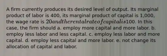 A firm currently produces its desired level of output. Its marginal product of labor is 400, its marginal product of capital is 1,000, the wage rate is 20 and the rental rate of capital is100. In this case, the firm should a. employ more capital and more labor. b. employ less labor and less capital. c. employ less labor and more capital. d. employ less capital and more labor. e. not change its allocation of capital and labor.