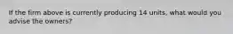 If the firm above is currently producing 14 units, what would you advise the owners?
