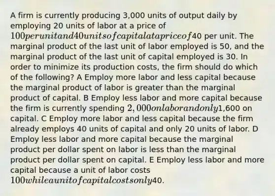 A firm is currently producing 3,000 units of output daily by employing 20 units of labor at a price of 100 per unit and 40 units of capital at a price of40 per unit. The marginal product of the last unit of labor employed is 50, and the marginal product of the last unit of capital employed is 30. In order to minimize its production costs, the firm should do which of the following? A Employ more labor and less capital because the marginal product of labor is <a href='https://www.questionai.com/knowledge/ktgHnBD4o3-greater-than' class='anchor-knowledge'>greater than</a> the marginal product of capital. B Employ less labor and more capital because the firm is currently spending 2,000 on labor and only1,600 on capital. C Employ more labor and less capital because the firm already employs 40 units of capital and only 20 units of labor. D Employ less labor and more capital because the marginal product per dollar spent on labor is <a href='https://www.questionai.com/knowledge/k7BtlYpAMX-less-than' class='anchor-knowledge'>less than</a> the marginal product per dollar spent on capital. E Employ less labor and more capital because a unit of labor costs 100 while a unit of capital costs only40.