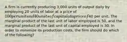 A firm is currently producing 3,000 units of output daily by employing 20 units of labor at a price of 100 per unit and 40 units of capital at a price of40 per unit. The marginal product of the last unit of labor employed is 50, and the marginal product of the last unit of capital employed is 30. In order to minimize its production costs, the firm should do which of the following?