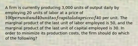 A firm is currently producing 3,000 units of output daily by employing 20 units of labor at a price of 100 per unit and 40 units of capital at a price of40 per unit. The marginal product of the last unit of labor employed is 50, and the marginal product of the last unit of capital employed is 30. In order to minimize its production costs, the firm should do which of the following?