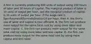 A firm is currently producing 600 units of output using 150 hours of labor and 50 hours of capital. The marginal product of labor is 10 units of output per hour, and the marginal product of capital is 30 units of output per hour. If the wage rate is 5 per hour and the rental rate is10 per hour, then A. the firm's use of labor and capital is cost efficient. B. the firm can produce more output for the same total cost by using more labor and more capital. C. the firm can produce more output for the same total cost by using more labor and less capital. D. the firm can produce more output for the same total cost by using more capital and less labor.