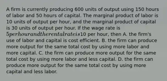 A firm is currently producing 600 units of output using 150 hours of labor and 50 hours of capital. The marginal product of labor is 10 units of output per hour, and the marginal product of capital is 30 units of output per hour. If the wage rate is 5 per hour and the rental rate is10 per hour, then A. the firm's use of labor and capital is cost efficient. B. the firm can produce more output for the same total cost by using more labor and more capital. C. the firm can produce more output for the same total cost by using more labor and less capital. D. the firm can produce more output for the same total cost by using more capital and less labor.