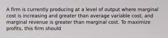 A firm is currently producing at a level of output where marginal cost is increasing and greater than average variable cost, and marginal revenue is greater than marginal cost. To maximize profits, this firm should