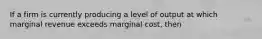 If a firm is currently producing a level of output at which marginal revenue exceeds marginal cost, then