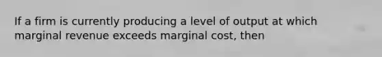 If a firm is currently producing a level of output at which marginal revenue exceeds marginal cost, then