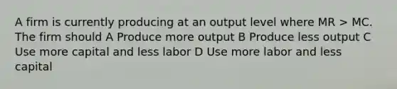 A firm is currently producing at an output level where MR > MC. The firm should A Produce more output B Produce less output C Use more capital and less labor D Use more labor and less capital