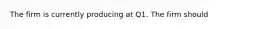 The firm is currently producing at Q1. The firm should