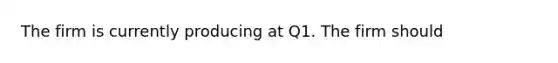 The firm is currently producing at Q1. The firm should