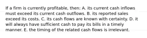 If a firm is currently profitable, then: A. its current cash inflows must exceed its current cash outflows. B. its reported sales exceed its costs. C. its cash flows are known with certainty. D. it will always have sufficient cash to pay its bills in a timely manner. E. the timing of the related cash flows is irrelevant.