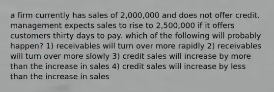 a firm currently has sales of 2,000,000 and does not offer credit. management expects sales to rise to 2,500,000 if it offers customers thirty days to pay. which of the following will probably happen? 1) receivables will turn over more rapidly 2) receivables will turn over more slowly 3) credit sales will increase by more than the increase in sales 4) credit sales will increase by less than the increase in sales