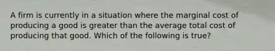 A firm is currently in a situation where the marginal cost of producing a good is greater than the average total cost of producing that good. Which of the following is true?