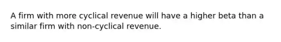 A firm with more cyclical revenue will have a higher beta than a similar firm with non-cyclical revenue.