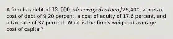 A firm has debt of 12,000, a leveraged value of26,400, a pretax cost of debt of 9.20 percent, a cost of equity of 17.6 percent, and a tax rate of 37 percent. What is the firm's weighted average cost of capital?