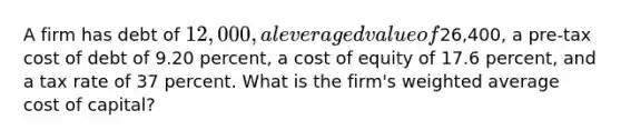 A firm has debt of 12,000, a leveraged value of26,400, a pre-tax cost of debt of 9.20 percent, a cost of equity of 17.6 percent, and a tax rate of 37 percent. What is the firm's weighted average cost of capital?