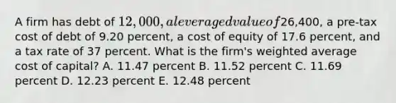 A firm has debt of 12,000, a leveraged value of26,400, a pre-tax cost of debt of 9.20 percent, a cost of equity of 17.6 percent, and a tax rate of 37 percent. What is the firm's weighted average cost of capital? A. 11.47 percent B. 11.52 percent C. 11.69 percent D. 12.23 percent E. 12.48 percent