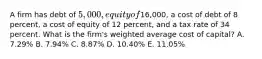 A firm has debt of 5,000, equity of16,000, a cost of debt of 8 percent, a cost of equity of 12 percent, and a tax rate of 34 percent. What is the firm's weighted average cost of capital? A. 7.29% B. 7.94% C. 8.87% D. 10.40% E. 11.05%