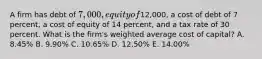 A firm has debt of 7,000, equity of12,000, a cost of debt of 7 percent, a cost of equity of 14 percent, and a tax rate of 30 percent. What is the firm's weighted average cost of capital? A. 8.45% B. 9.90% C. 10.65% D. 12.50% E. 14.00%