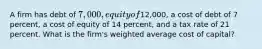 A firm has debt of 7,000, equity of12,000, a cost of debt of 7 percent, a cost of equity of 14 percent, and a tax rate of 21 percent. What is the firm's weighted average cost of capital?