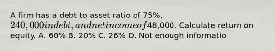 A firm has a debt to asset ratio of 75%, 240,000 in debt, and net income of48,000. Calculate return on equity. A. 60% B. 20% C. 26% D. Not enough informatio