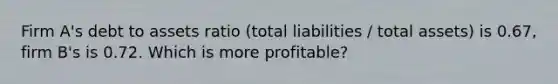 Firm A's debt to assets ratio (total liabilities / total assets) is 0.67, firm B's is 0.72. Which is more profitable?