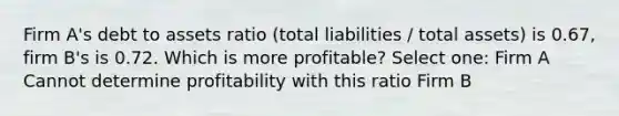 Firm A's debt to assets ratio (total liabilities / total assets) is 0.67, firm B's is 0.72. Which is more profitable? Select one: Firm A Cannot determine profitability with this ratio Firm B