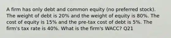 A firm has only debt and common equity (no preferred stock). The weight of debt is 20% and the weight of equity is 80%. The cost of equity is 15% and the pre-tax cost of debt is 5%. The firm's tax rate is 40%. What is the firm's WACC? Q21