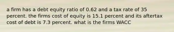 a firm has a debt equity ratio of 0.62 and a tax rate of 35 percent. the firms cost of equity is 15.1 percent and its aftertax cost of debt is 7.3 percent. what is the firms WACC