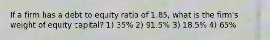 If a firm has a debt to equity ratio of 1.85, what is the firm's weight of equity capital? 1) 35% 2) 91.5% 3) 18.5% 4) 65%