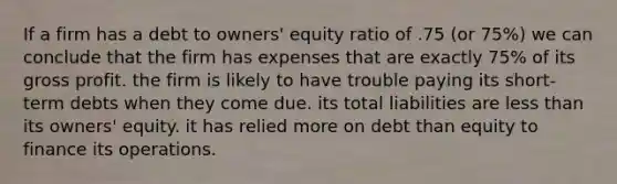 If a firm has a debt to owners' equity ratio of .75 (or 75%) we can conclude that the firm has expenses that are exactly 75% of its gross profit. the firm is likely to have trouble paying its short-term debts when they come due. its total liabilities are less than its owners' equity. it has relied more on debt than equity to finance its operations.