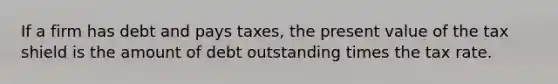 If a firm has debt and pays taxes, the present value of the tax shield is the amount of debt outstanding times the tax rate.